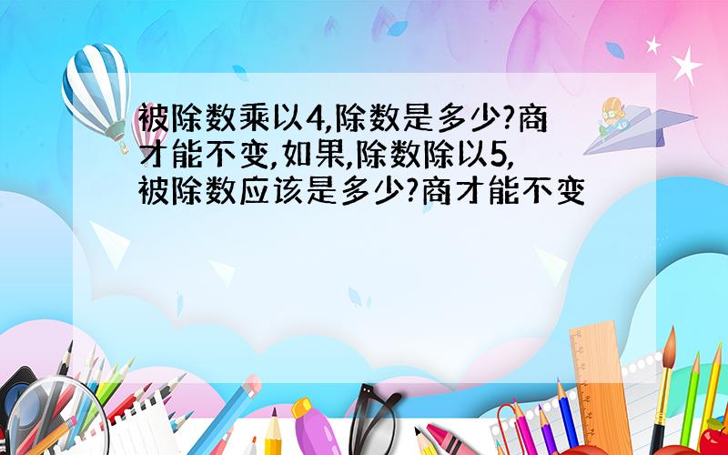 被除数乘以4,除数是多少?商才能不变,如果,除数除以5,被除数应该是多少?商才能不变