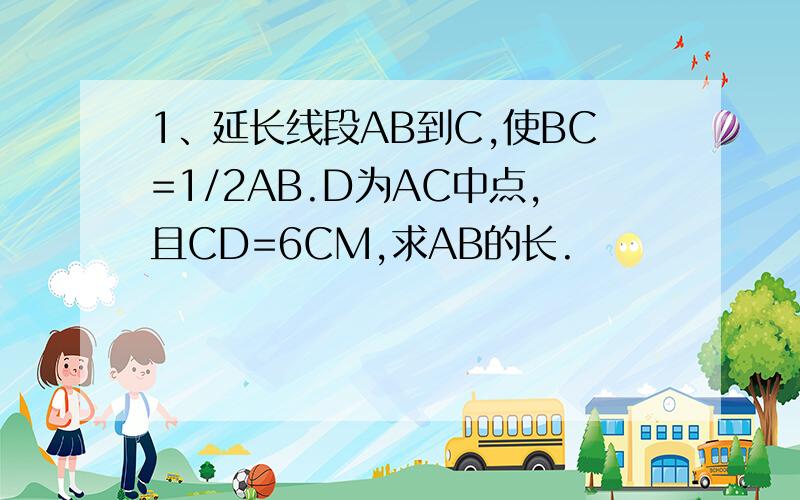 1、延长线段AB到C,使BC=1/2AB.D为AC中点,且CD=6CM,求AB的长.