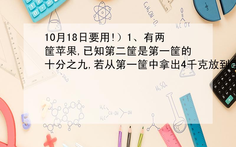 10月18日要用!）1、有两筐苹果,已知第二筐是第一筐的十分之九,若从第一筐中拿出4千克放到第二筐中,则两筐水果的重量相