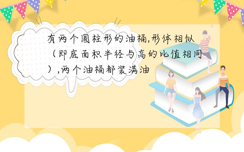 有两个圆柱形的油桶,形体相似（即底面积半径与高的比值相同）,两个油桶都装满油