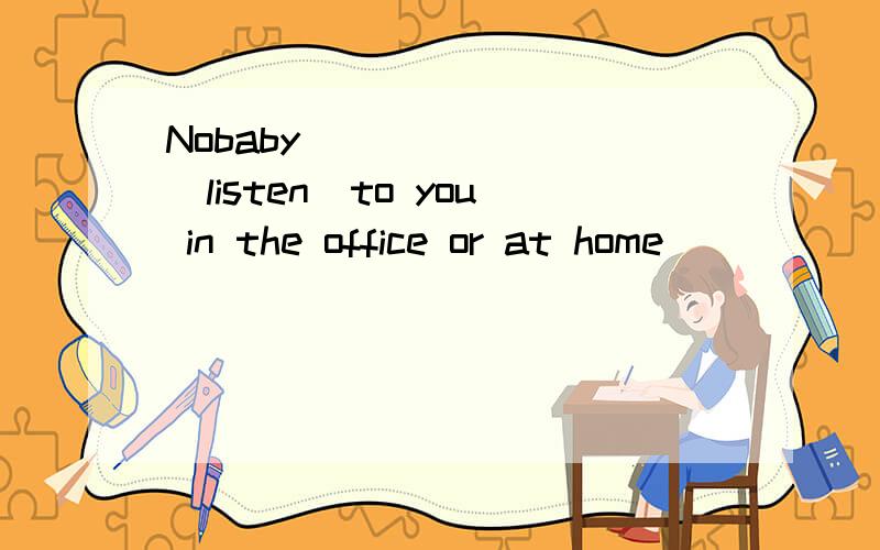 Nobaby _______(listen)to you in the office or at home