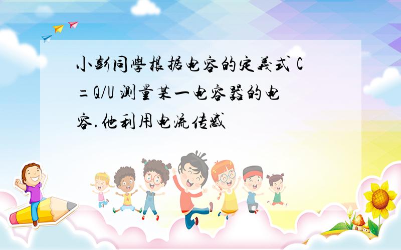 小彭同学根据电容的定义式 C=Q/U 测量某一电容器的电容.他利用电流传感