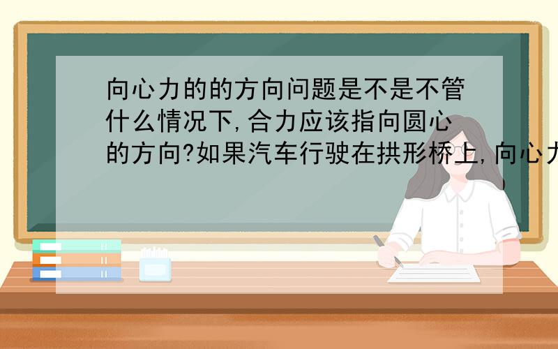 向心力的的方向问题是不是不管什么情况下,合力应该指向圆心的方向?如果汽车行驶在拱形桥上,向心力就是圆心方向的力(mg)减