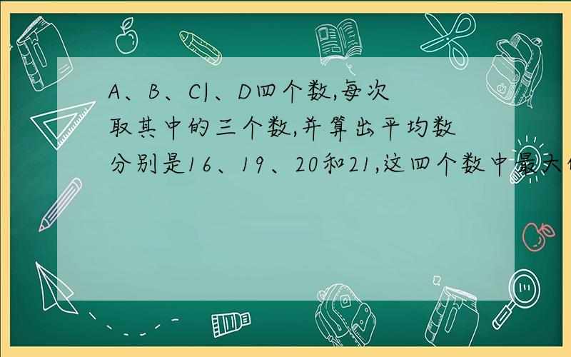 A、B、C|、D四个数,每次取其中的三个数,并算出平均数分别是16、19、20和21,这四个数中最大的一个数是多