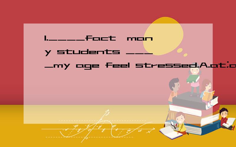 1.____fact,many students ____my age feel stressed.A.at;at B.