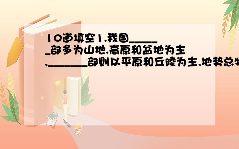 10道填空1.我国______部多为山地.高原和盆地为主,_______部则以平原和丘陵为主,地势总特点是_______