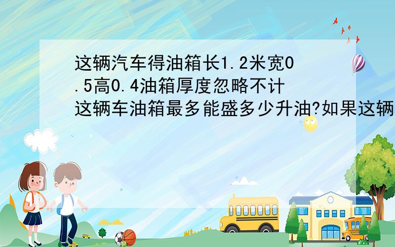 这辆汽车得油箱长1.2米宽0.5高0.4油箱厚度忽略不计这辆车油箱最多能盛多少升油?如果这辆车每100千米耗40升油加满