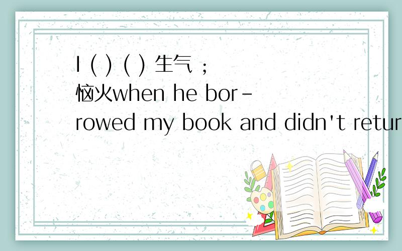 I ( ) ( ) 生气 ；恼火when he bor-rowed my book and didn't return