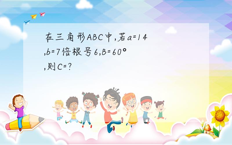 在三角形ABC中,若a=14,b=7倍根号6,B=60°,则C=?