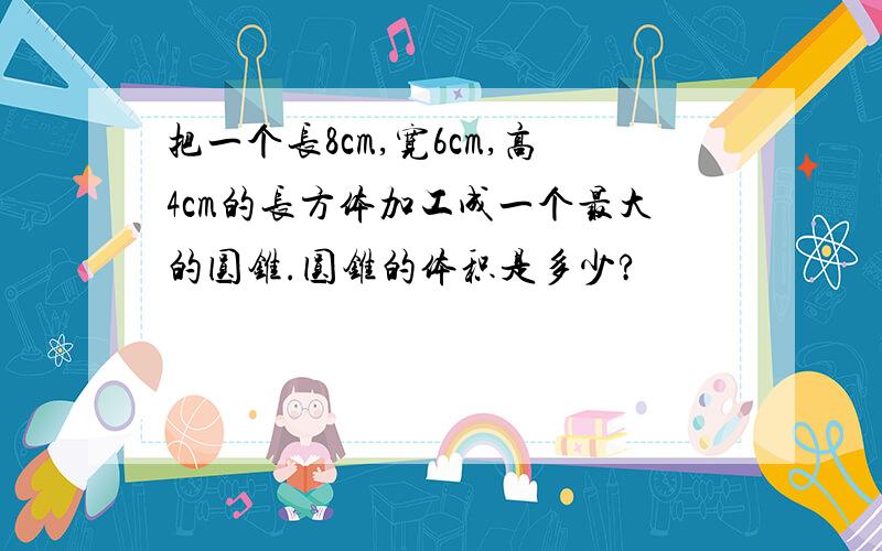 把一个长8cm,宽6cm,高4cm的长方体加工成一个最大的圆锥.圆锥的体积是多少?