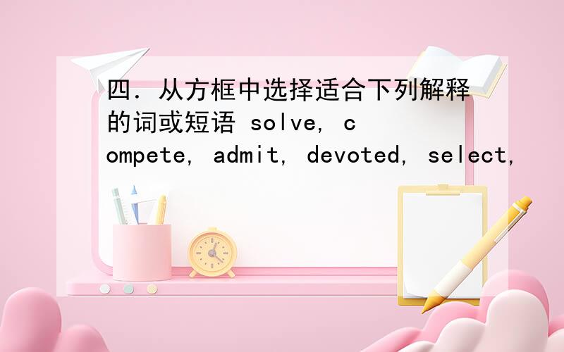 四．从方框中选择适合下列解释的词或短语 solve, compete, admit, devoted, select,