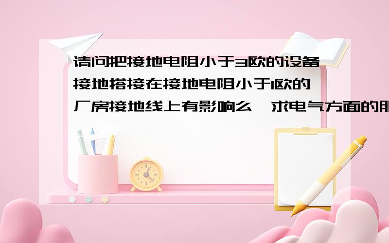 请问把接地电阻小于3欧的设备接地搭接在接地电阻小于1欧的厂房接地线上有影响么,求电气方面的朋友解答下