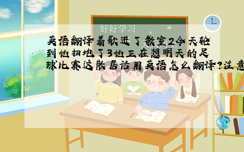 英语翻译着歌进了教室2今天轮到他扫地了3他正在想明天的足球比赛这散居话用英语怎么翻译?注意今天轮到他扫地这句话用turn