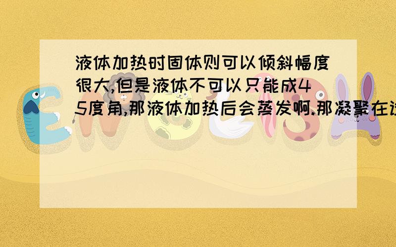 液体加热时固体则可以倾斜幅度很大,但是液体不可以只能成45度角,那液体加热后会蒸发啊.那凝聚在试管口的气变冷后同样可以流