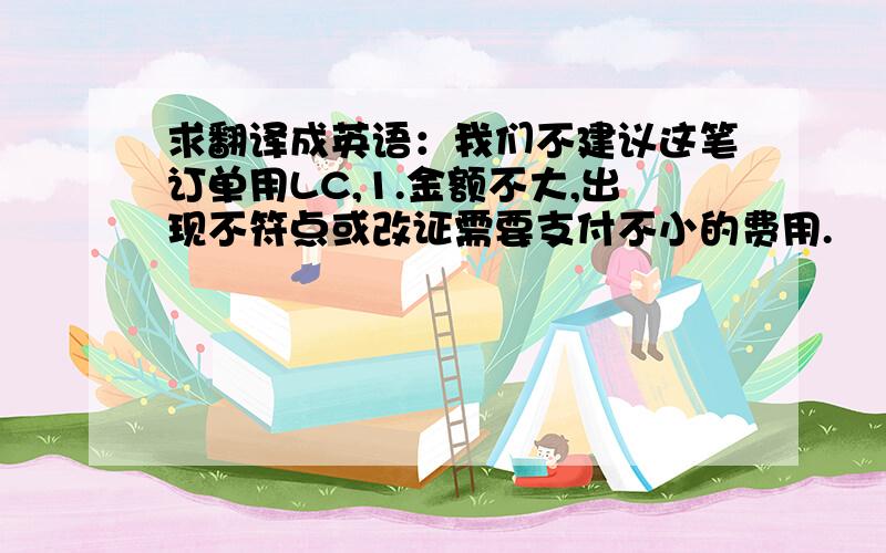 求翻译成英语：我们不建议这笔订单用LC,1.金额不大,出现不符点或改证需要支付不小的费用.