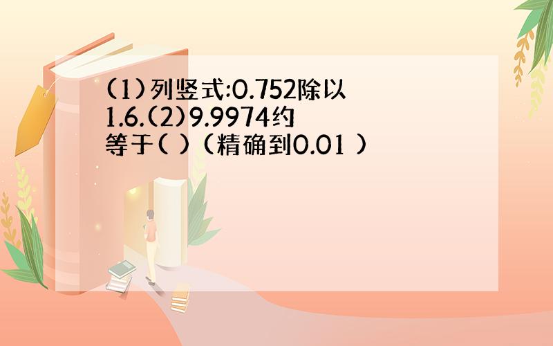 (1)列竖式:0.752除以1.6.(2)9.9974约等于( ) (精确到0.01 )