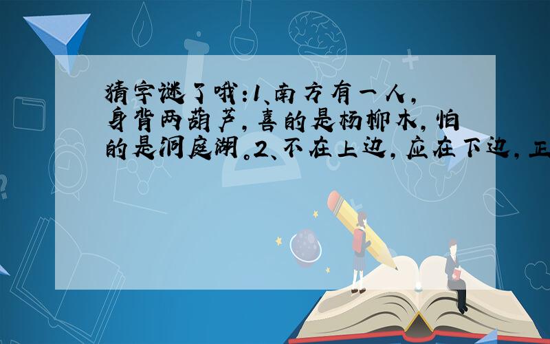 猜字谜了哦:1、南方有一人,身背两葫芦,喜的是杨柳木,怕的是洞庭湖。2、不在上边,应在下边,正在两头、卡在中间。3、千字