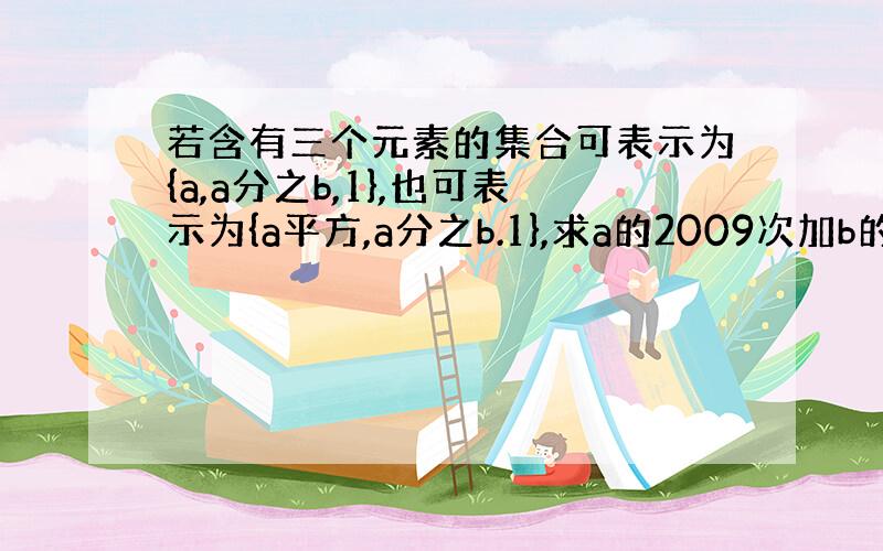 若含有三个元素的集合可表示为{a,a分之b,1},也可表示为{a平方,a分之b.1},求a的2009次加b的2009次