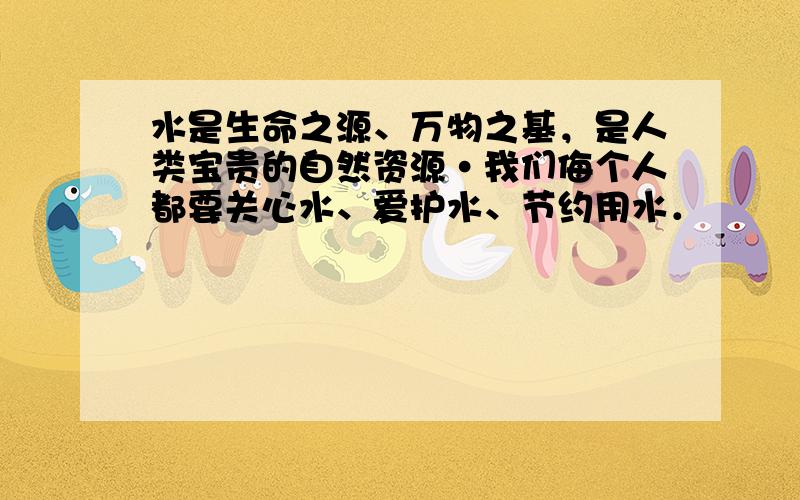 水是生命之源、万物之基，是人类宝贵的自然资源•我们侮个人都要关心水、爱护水、节约用水．