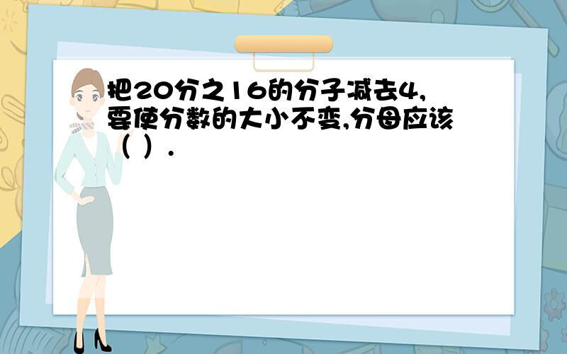 把20分之16的分子减去4,要使分数的大小不变,分母应该（ ）.