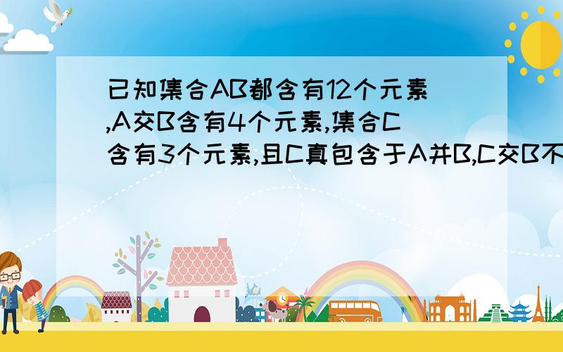 已知集合AB都含有12个元素,A交B含有4个元素,集合C含有3个元素,且C真包含于A并B,C交B不等于空集,求