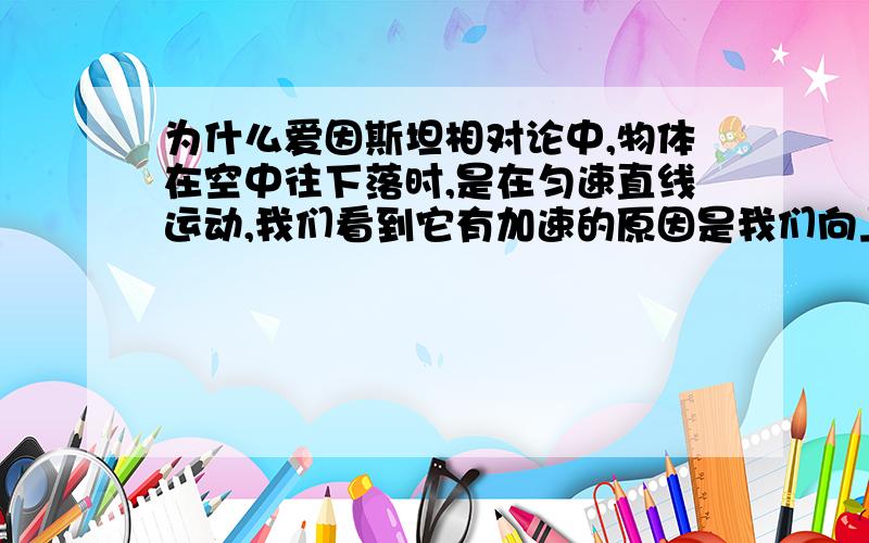 为什么爱因斯坦相对论中,物体在空中往下落时,是在匀速直线运动,我们看到它有加速的原因是我们向上加速