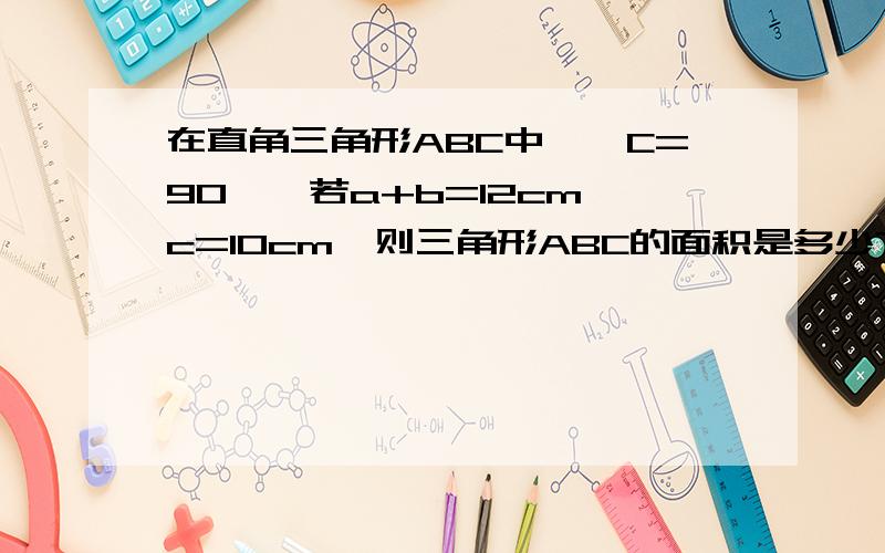 在直角三角形ABC中,∠C=90°,若a+b=12cm,c=10cm,则三角形ABC的面积是多少?