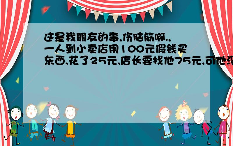 这是我朋友的事,伤脑筋啊.,一人到小卖店用100元假钱买东西,花了25元,店长要找他75元,可他没有零钱,他便到邻居家换