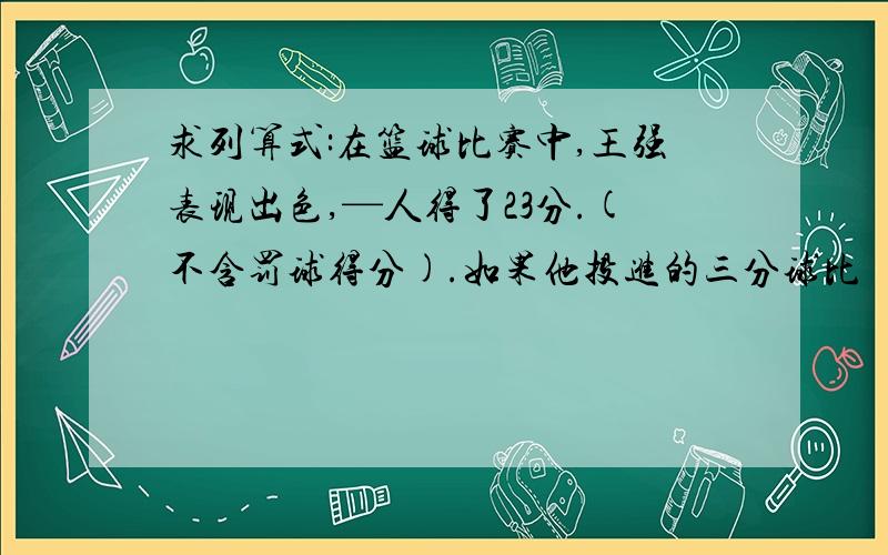 求列算式:在篮球比赛中,王强表现出色,—人得了23分.(不含罚球得分).如果他投进的三分球比