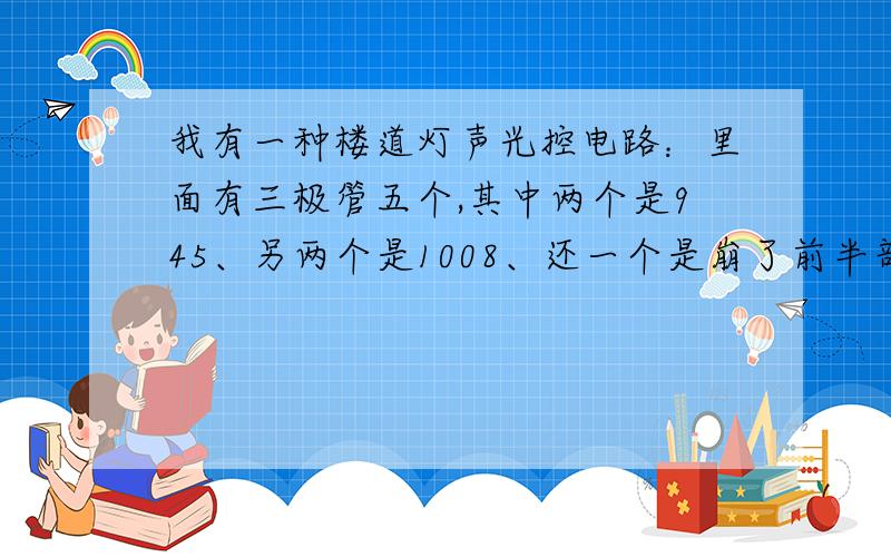 我有一种楼道灯声光控电路：里面有三极管五个,其中两个是945、另两个是1008、还一个是崩了前半部分看不清,后半部分是0