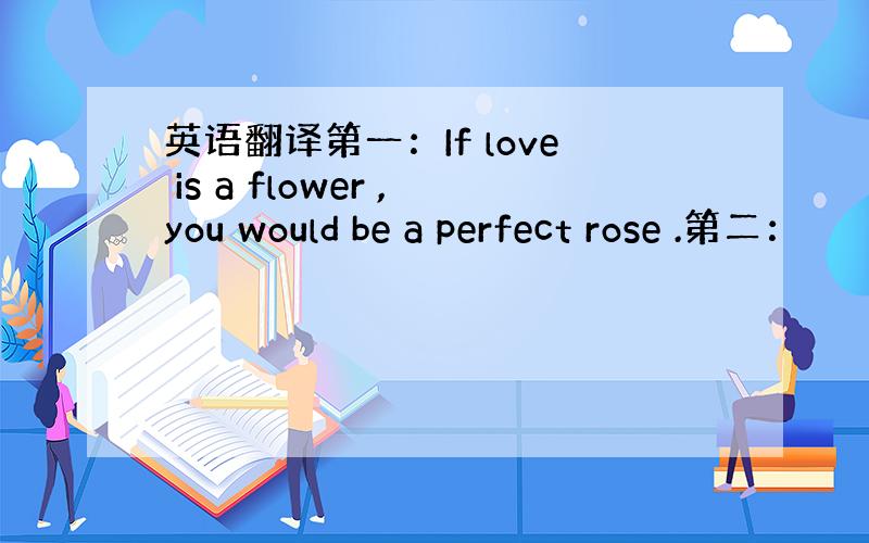 英语翻译第一：If love is a flower ,you would be a perfect rose .第二：