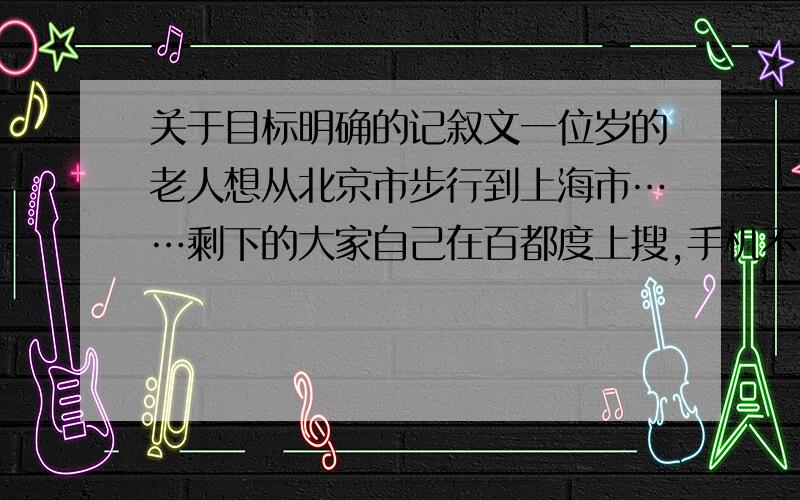 关于目标明确的记叙文一位岁的老人想从北京市步行到上海市……剩下的大家自己在百都度上搜,手机不好打字...不许抄!