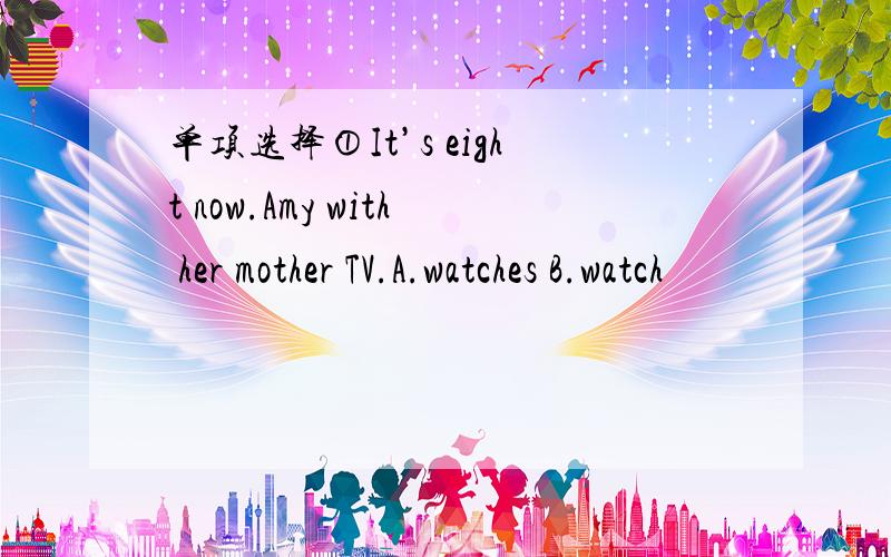 单项选择①It’s eight now.Amy with her mother TV.A.watches B.watch