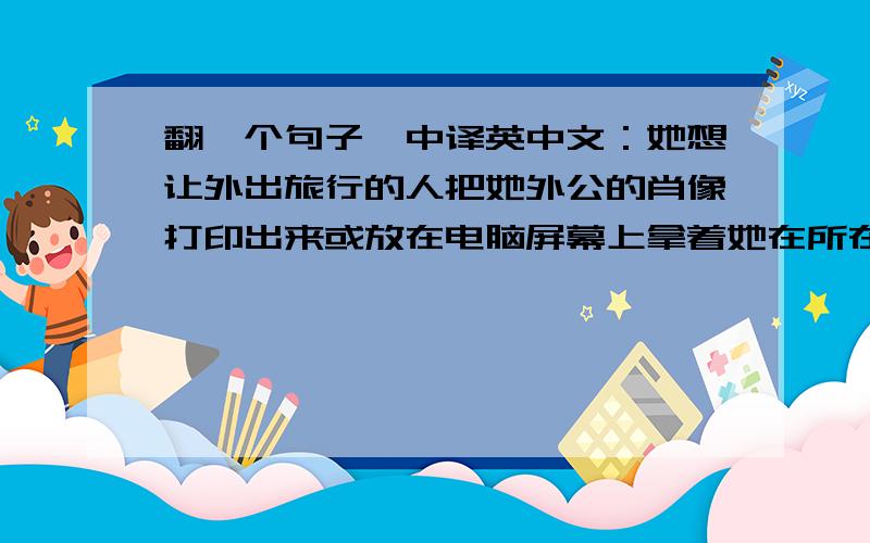 翻一个句子,中译英中文：她想让外出旅行的人把她外公的肖像打印出来或放在电脑屏幕上拿着她在所在地方合影然后“@”她.我想要