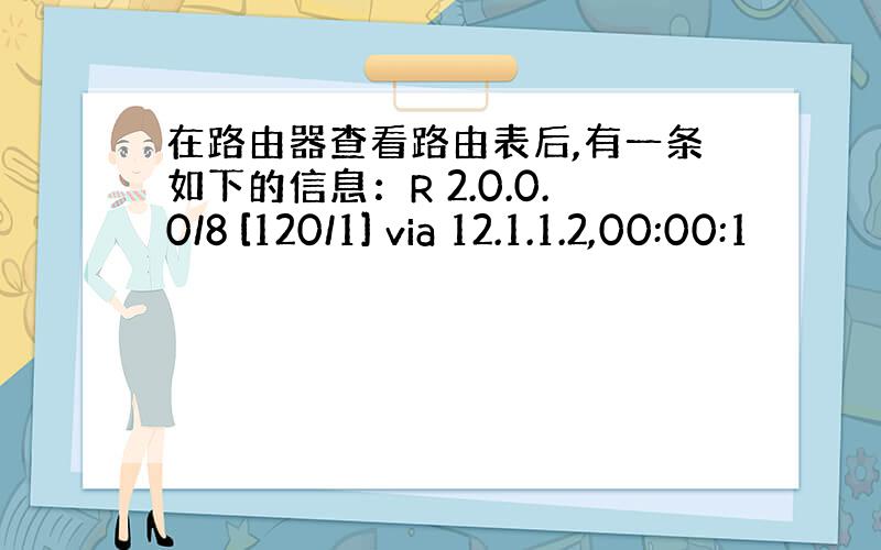 在路由器查看路由表后,有一条如下的信息：R 2.0.0.0/8 [120/1] via 12.1.1.2,00:00:1