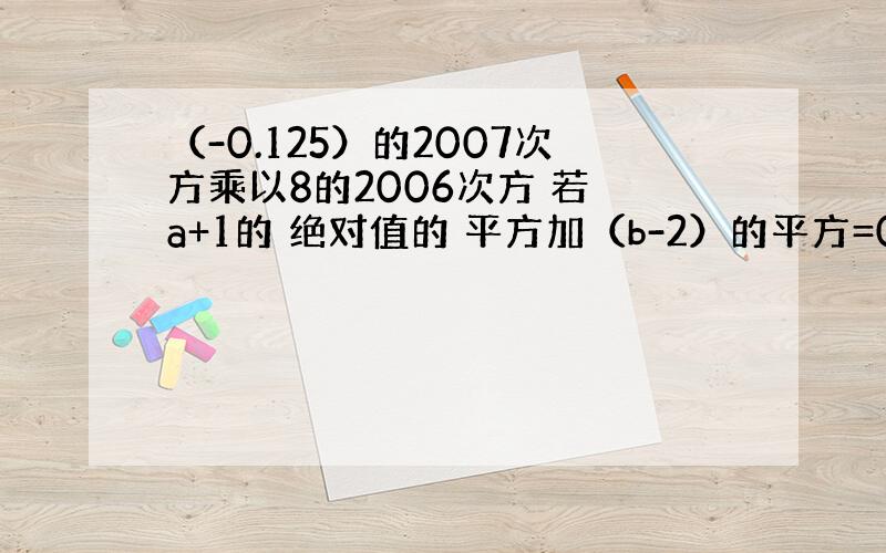 （-0.125）的2007次方乘以8的2006次方 若 a+1的 绝对值的 平方加（b-2）的平方=0 求a 、b是