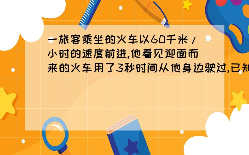 一旅客乘坐的火车以60千米/小时的速度前进,他看见迎面而来的火车用了3秒时间从他身边驶过,已知迎面而来的火车长100米,