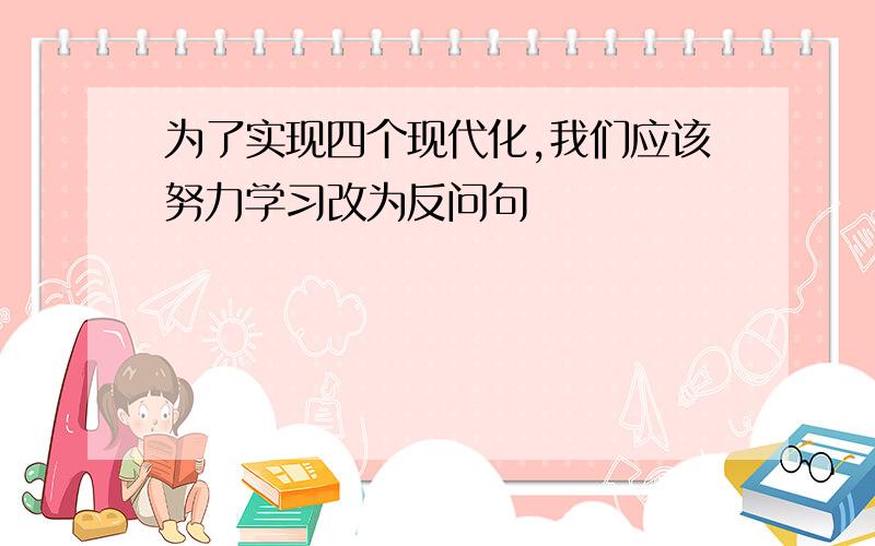 为了实现四个现代化,我们应该努力学习改为反问句