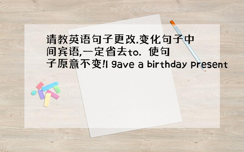 请教英语句子更改.变化句子中间宾语,一定省去to.　使句子原意不变!I gave a birthday present