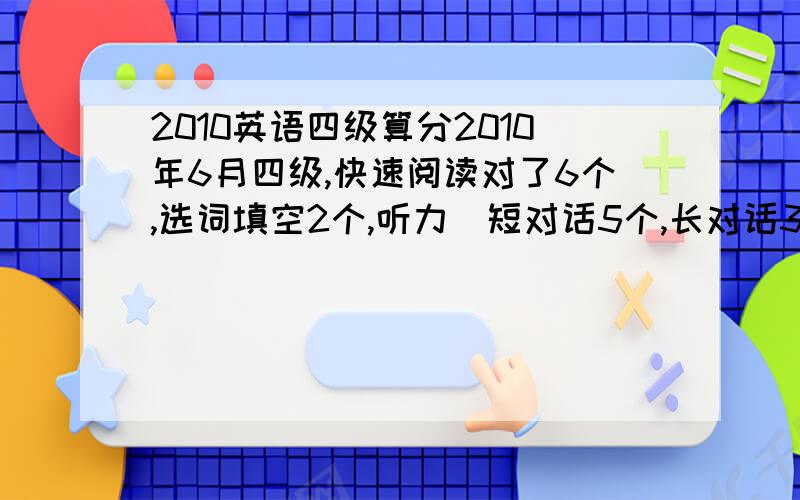 2010英语四级算分2010年6月四级,快速阅读对了6个,选词填空2个,听力（短对话5个,长对话3个,文章4个,单词2个