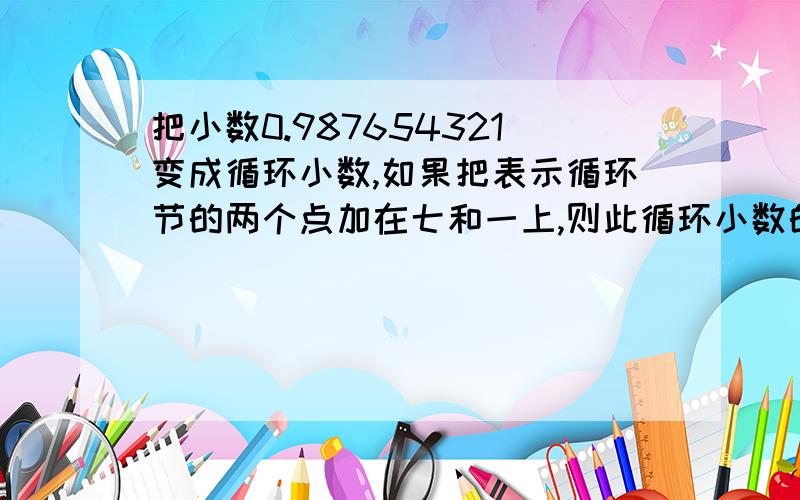 把小数0.987654321变成循环小数,如果把表示循环节的两个点加在七和一上,则此循环小数的100位上的数字是多少?