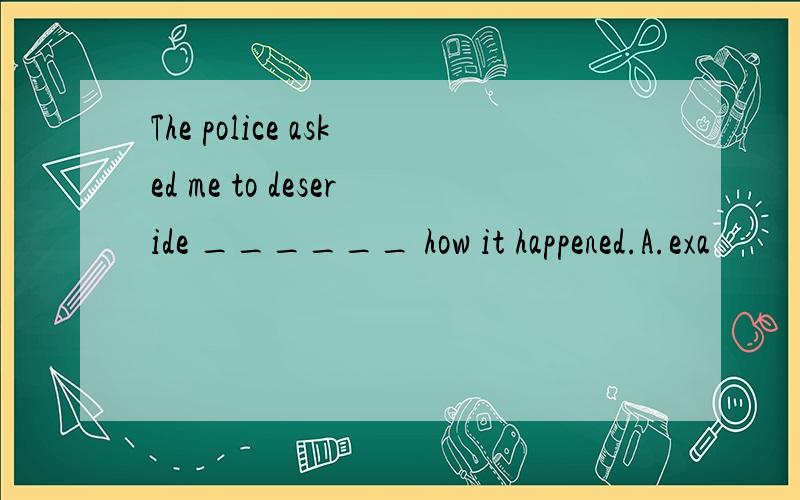 The police asked me to deseride ______ how it happened.A.exa