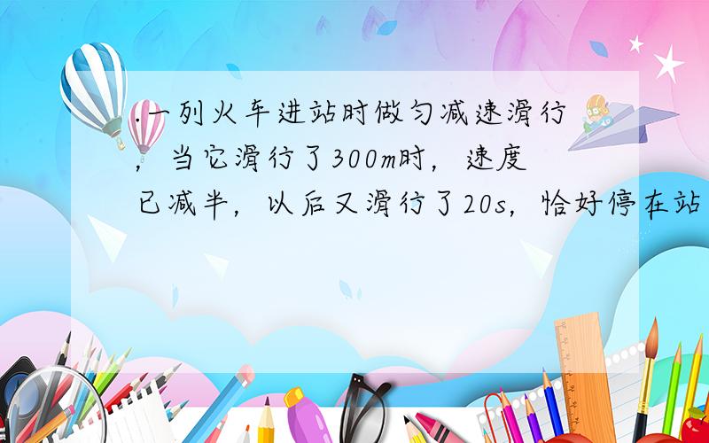 .一列火车进站时做匀减速滑行，当它滑行了300m时，速度已减半，以后又滑行了20s，恰好停在站台边，求：