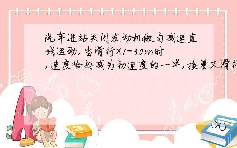 汽车进站关闭发动机做匀减速直线运动,当滑行X1=30m时,速度恰好减为初速度的一半,接着又滑行了t2=20s才停止.求: