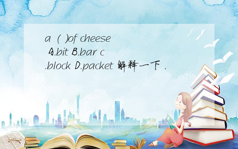 a ( )of cheese A.bit B.bar c.block D.packet 解释一下 .