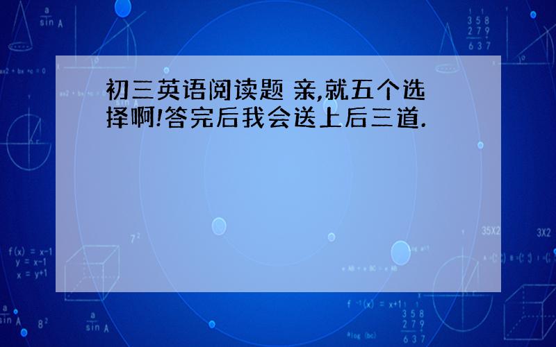 初三英语阅读题 亲,就五个选择啊!答完后我会送上后三道.