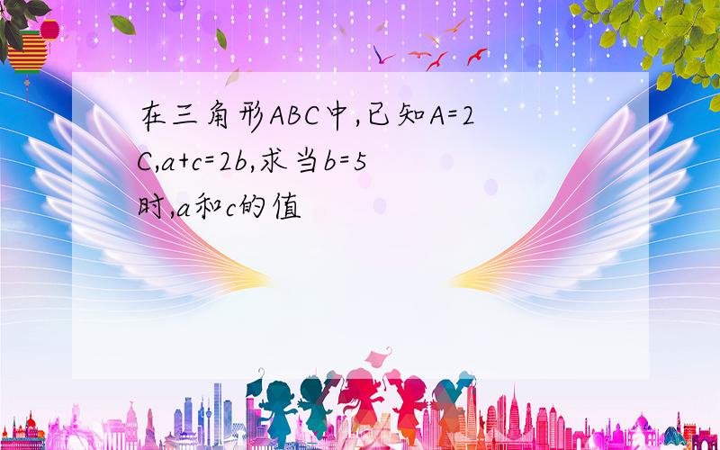 在三角形ABC中,已知A=2C,a+c=2b,求当b=5时,a和c的值