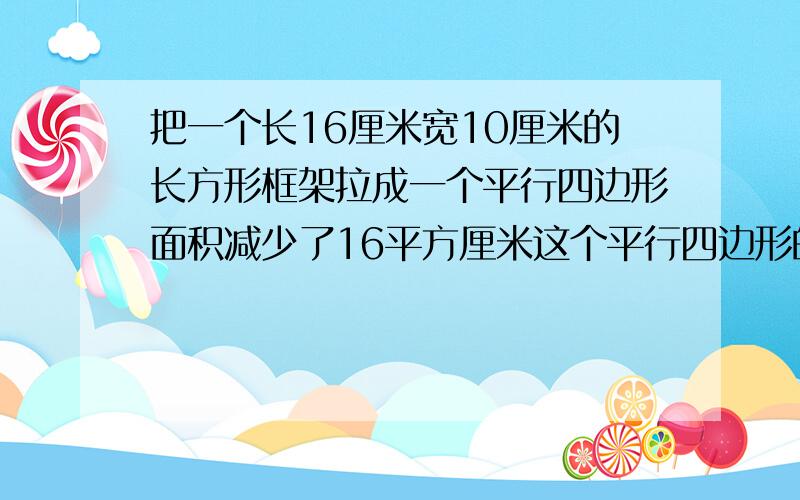 把一个长16厘米宽10厘米的长方形框架拉成一个平行四边形面积减少了16平方厘米这个平行四边形的高是多少厘