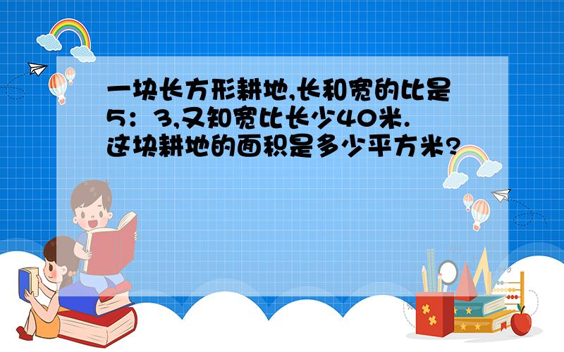 一块长方形耕地,长和宽的比是5：3,又知宽比长少40米.这块耕地的面积是多少平方米?