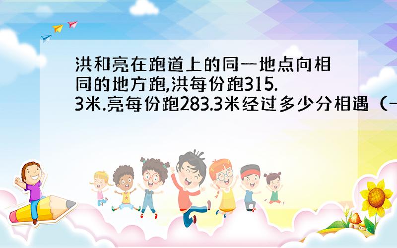 洪和亮在跑道上的同一地点向相同的地方跑,洪每份跑315.3米.亮每份跑283.3米经过多少分相遇（一圈是400米